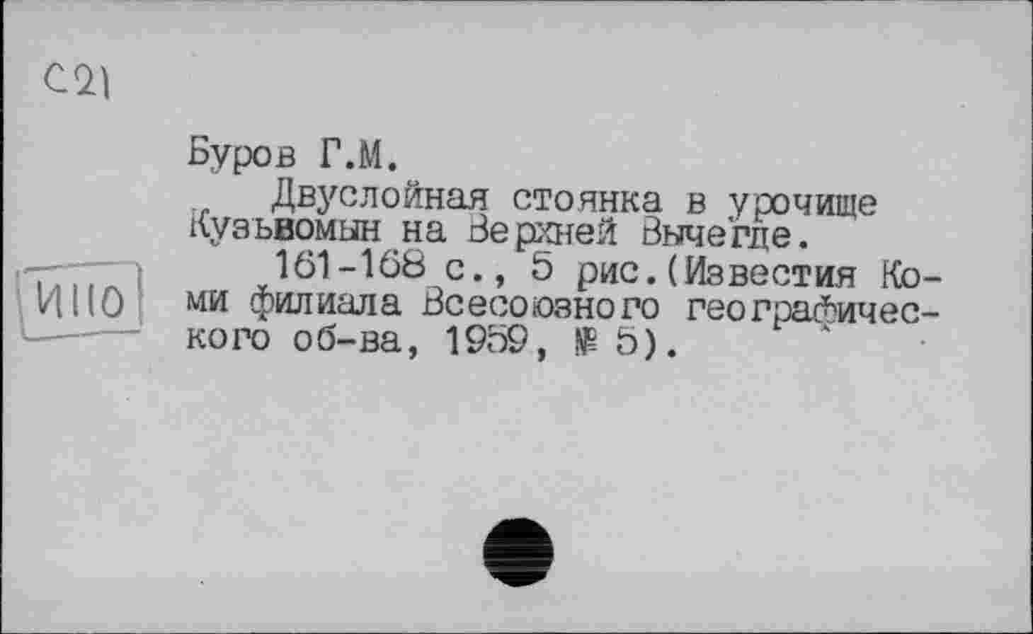 ﻿С<21
Буров Г.М.
Двуслойная стоянка в урочище Кузьвомын на Верхней Вычегде.
161-168 с., 5 рис.(Известия Коми филиала Всесоюзного географического об-ва, 1959,	5).